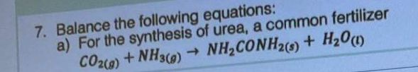 7. Balance the following equations:
a) For the synthesis of urea, a common fertilizer
CO2(g) + NH3(g) → NH₂CONH2(s) + H2₂0 (1)