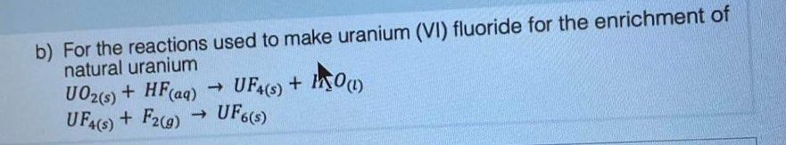 b) For the reactions used to make uranium (VI) fluoride for the enrichment of
natural uranium
UO2 (s) + HF (aq)
UF4(s) + F2 (g)
->
->>
UF4(s) + INO(1)
UF 6(s)