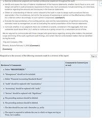 • Exercise professional judgment and maintain professional skepticism throughout the audit.
• Identify and assess the risks of material misstatement of the financial statements, whether due to fraud or error, and
design and perform audit procedures responsive to those risks. Such procedures include examining, on a test basis,
evidence regarding the amounts and disclosures in the financial statements.
• Obtain an understanding of internal control relevant to the audit in order to design audit procedures that are
appropriate in the circumstances, but not for the purpose of expressing an opinion on the effectiveness of Wren,
Inc's internal control. Accordingly, no such opinion is expressed. (comment h)
• Evaluate the appropriateness of accounting policies used and the reasonableness of significant accounting
estimates made by management, as well as evaluating the overall presentation of the financial statements.
• Conclude whether, in our judgment, there are conditions or events, considered in the aggregate, that raise
substantial doubt about Wren, Inc's ability to continue as a going concern for a reasonable period of time.
We are required to communicate with those charged with governance regarding, among other matters, the planned
scope and timing of the audit, significant audit findings, and certain internal controlrelated matters that we identified
during the audit.
Ying and Company, CPAS
Phoenix, Arizona February 3, 20X2 (Comment i)
(Comment j)
Respond as to the accuracy of the following comments made by a reviewer of the report:
Page 70
Comment is Correct (yes
Reviewer's Comments
or no)
a. Delete "REGISTERED."
b. “Management" should not be included.
c. Delete “Financial Accounting Standards Board."
d. “Audit" should be replaced with “examination."
e. “Accounting" should be replaced with "audit."
f. “Serious" should be replaced with “Significant."
g. The preceding sentence should be deleted.
h. The preceding sentence should be deleted.
i. The date should be year-end-December 31, 20X2
j. The report is required to indicate the year in which we began serving as
Wren, Inc's auditor.
