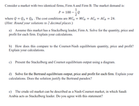 Consider a market with two identical firms, Firm A and Firm B. The market demand is:
1
P = 100
where Q = Qa + QB . The cost conditions are MCA = MC; = AC4 = ACg = 24.
(Hint: Round your solutions to 2 decimal places.)
a) Assume this market has a Stackelberg leader, Firm A. Solve for the quantity, price and
profit for each firm. Explain your calculations.
b) How does this compare to the Cournot-Nash equilibrium quantity, price and profit?
Explain your calculations.
c) Present the Stackelberg and Cournot equilibrium output using a diagram.
d) Solve for the Bertrand equilibrium output, price and profit for each firm. Explain your
calculations. Does the solution justify the Bertrand paradox?
e) The crude oil market can be described as a Nash-Cournot market, in which Saudi
Arabia acts as Stackelberg leader. Do you agree with this statement?
