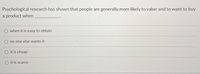 Psychological research has shown that people are generally more likely to value and to want to buy
a product when
O when it is easy to obtain
no one else wants it
O it is cheap
O it is scarce
