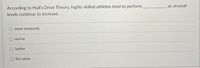 According to Hull's Drive Theory, highly skilled athletes tend to perform
levels continue to increase.
as arousal
more anxiously
worse
better
the same
