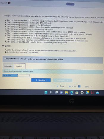 omework
Lita Lopez started Biz Consulting, a new business, and completed the following transactions during its first year of operation
a. Lita Lopez invested $60,000 cash and equipment valued at $31,000 in the company in exchange for its common stock
b. The company purchased a building for $43,000 cash.
c. The company purchased equipment for $5,300 cash.
d. The company purchased $3,600 of supplies and $1,500 of equipment on credit.
e. The company paid $870 cash for advertising expenses.
f. The company completed a financial plan for a client and billed that client $4,100 for the service.
g. The company designed a financial plan for another client and immediately collected a $8,400 cash fee.
h. The company paid $1,600 cash in dividends to the owner (sole shareholder).
i. The company received $3,100 cash as partial payment from the client described in transaction f
j. The company made a partial payment of $750 cash on the equipment purchased in transaction d.
k. The company paid $2,500 cash for the secretary's wages for this period.
Required:
1. Enter the amount of each transaction on individual items of the accounting equation.
2. Determine the company's net income.
Complete this question by entering your answers in the tabs below.
Required 1 Required 2
Determine the company's net income.
Net income
Saved
< Required 1
Q
ING12 >
< Prev
10 of 10 #
Next >