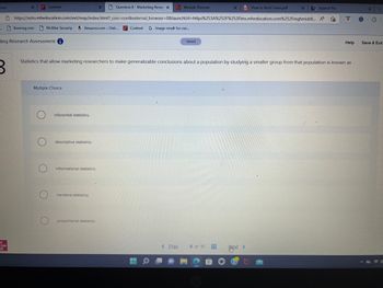 ome
Question 8 - Marketing Resea X
https://ezto.mheducation.com/ext/map/index.html?_con=con&external_browser=0&launchUrl=https%253A%252F%252Flms.mheducation.com%252Fmghmiddl...
Content G Image result for cur...
raw
Fill
X
ting Research Assessment
Content
Booking.com McAfee Security a Amazon.com - Onli...
Multiple Choice
O
O
inferential statistics.
descriptive statistics.
informational statistics.
X
Statistics that allow marketing researchers to make generalizable conclusions about a population by studying a smaller group from that population is known as
narrative statistics.
proportional statistics.
Module Preview
< Prev
Saved
8 of 10 #
How to Brief Cases.pdf
Text >
X
Appeal No.
A
Help
G
C
Save & Exit