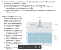 9. A 4.5 m saturated clay layer (two-way drainage) subjected to surcharge loading underwent
90% primary consolidation in 180 days.
a) Find the coefficient of consolidation of the clay for the pressure range.
b) How long will it take for a 19-mm-thick clay specimen to undergo 65% coefficient of
consolidation of the clay for the pressure range.
c) How long will it take for a 19-mm-thick clay specimen to undergo 65% consolidation in a
laboratory test?
