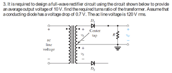 3. It is required to design a full-wave rectifier circuit using the circuit shown below to provide
an average output voltage of 10 V. find the required turns ratio of the transformer. Assume that
a conducting diode has a voltage drop of 0.7 V. The ac line voltage is 120 V rms.
ac
line
voltage
+1
D₁
▷
Center
tap
KH
D₂
www
R