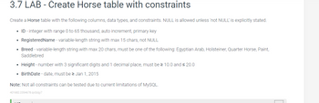 3.7 LAB - Create Horse table with constraints
Create a Horse table with the following columns, data types, and constraints. NULL is allowed unless 'not NULL' is explicitly stated.
ID - integer with range 0 to 65 thousand, auto increment, primary key
●
RegisteredName - variable-length string with max 15 chars, not NULL
●
Breed - variable-length string with max 20 chars, must be one of the following: Egyptian Arab, Holsteiner, Quarter Horse, Paint,
Saddlebred
●
Height - number with 3 significant digits and 1 decimal place, must be ≥ 10.0 and ≤ 20.0
• BirthDate - date, must be ≥ Jan 1, 2015
Note: Not all constraints can be tested due to current limitations of MySQL.
401682.2354678.qx3zqy7