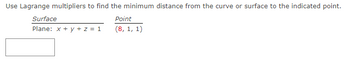 Use Lagrange multipliers to find the minimum distance from the curve or surface to the indicated point.
Point
(8, 1, 1)
Surface
Plane: x + y + z = 1
