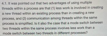 4.1. It was pointed out that two advantages of using multiple
threads within a process are that (1) less work is involved in creating
a new thread within an existing process than in creating a new
process, and (2) communication among threads within the same
process is simplified. Is it also the case that a mode switch between
two threads within the same process involves less work than a
mode switch between two threads in different processes?