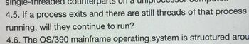single-threaded
co
4.5. If a process exits and there are still threads of that process
running, will they continue to run?
4.6. The OS/390 mainframe operating system is structured arou