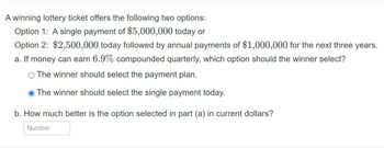 A winning lottery ticket offers the following two options:
Option 1: A single payment of $5,000,000 today or
Option 2: $2,500,000 today followed by annual payments of $1,000,000 for the next three years.
a. If money can earn 6.9% compounded quarterly, which option should the winner select?
O The winner should select the payment plan.
The winner should select the single payment today.
b. How much better is the option selected in part (a) in current dollars?
Number