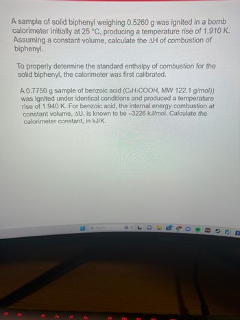 F3
A sample of solid biphenyl weighing 0.5260 g was ignited in a bomb
calorimeter initially at 25 °C, producing a temperature rise of 1.910 K.
Assuming a constant volume, calculate the AH of combustion of
biphenyl.
To properly determine the standard enthalpy of combustion for the
solid biphenyl, the calorimeter was first calibrated.
A 0.7750 g sample of benzoic acid (C6H3COOH, MW 122.1 g/mol))
was ignited under identical conditions and produced a temperature
rise of 1.940 K. For benzoic acid, the internal energy combustion at
constant volume, AU, is known to be -3226 kJ/mol. Calculate the
calorimeter constant, in kJ/K.
F4
F5
F6
F7
H
F8
Q Search
F9
F10
F11
D
包
8
AL