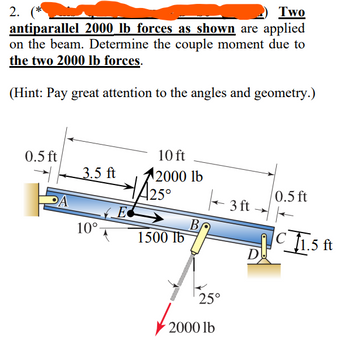 2.
Two
antiparallel 2000 lb forces as shown are applied
on the beam. Determine the couple moment due to
the two 2000 lb forces.
(Hint: Pay great attention to the angles and geometry.)
0.5 ft
3.5 ft
10°
E
10 ft
2000 lb
HA25°
0.5 ft
3ft
B
1500 lb
C1.5 ft
D
25°
2000 lb