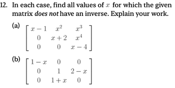 12. In each case, find all values of x for which the given
matrix does not have an inverse. Explain your work.
(a)
-
X 1
x2
3
0
x+2
x4
0
0
-
X -4
(b)
1-x
0
0
0
1
2-x
0
1+x
0