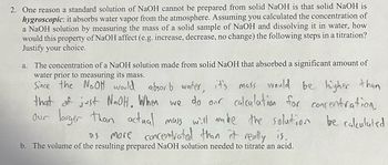 2. One reason a standard solution of NaOH cannot be prepared from solid NaOH is that solid NaOH is
hygroscopic: it absorbs water vapor from the atmosphere. Assuming you calculated the concentration of
a NaOH solution by measuring the mass of a solid sample of NaOH and dissolving it in water, how
would this property of NaOH affect (e.g. increase, decrease, no change) the following steps in a titration?
Justify your choice.
The concentration of a NaOH solution made from solid NaOH that absorbed a significant amount of
water prior to measuring its mass.
Since the NaOH would absorb water, it's mass would be higher than
that of just NaOH. When we do our calculation for concentration,
our larger than actual mass will make the solution be calculated
more concentrated than it really is.
DS
b. The volume of the resulting prepared NaOH solution needed to titrate an acid.
a.