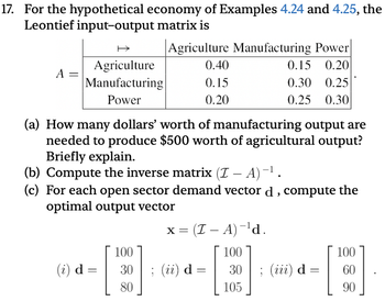 17. For the hypothetical economy of Examples 4.24 and 4.25, the
Leontief input-output matrix is
Agriculture Manufacturing Power
Agriculture
0.40
0.15 0.20
A =
Manufacturing
0.15
0.30 0.25
Power
0.20
0.25 0.30
(a) How many dollars' worth of manufacturing output are
needed to produce $500 worth of agricultural output?
Briefly explain.
(b) Compute the inverse matrix (I – A) −¹ .
-
(c) For each open sector demand vector d, compute the
optimal output vector
x = (Z - A)¯¹d.
100
100
100
(i) d
=
30
; (ii) d =
=
30
; (iii) d
=
60
80
105
90