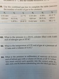 ses to 37 °C and the volume remáins at
58. Use the combined gas law to complete the table (assume
the number of moles of gas to be constant).
P
VA
P2
V2
T2
1.01 atm
6 219Vilo2,7 °C 0.54 atm
0.58 L
42.3 °C
123 torr
41.5 mL f 9 09626 torr
36.5 mL
205 K
1.879 L
20.8 °C
0.412 atm
2.05 L
48.1 °C
batoslloo
7916W 19VO
60. What is the pressure in a 20.0-L cylinder filled with 0.683
mol of nitrogen gas at 325 K?
.er
62. What is the temperature of 0.52 mol of gas at a pressure of
1.3 atm and a volume of 11.8 L?
ob xoilerd A E8
64. What is the pressure in millimeters of mercury of 0.0115
mol of helium gas with a volume of 214 mL at 45 °C? (Hint:
You must convert each quantity into the correct units (I.
atm, mol, and K) before substituting into the ideal gas law.)
fonde (d)
