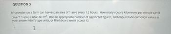 QUESTION 3
A harvester on a farm can harvest an area of 1 acre every 1.2 hours. How many square kilometers per minute can it
cover? 1 acre = 4046.86 m². Use an appropriate number of significant figures, and only include numerical values in
your answer (don't type units, or Blackboard won't accept it).
1
I