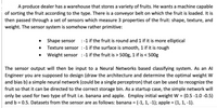 A produce dealer has a warehouse that stores a variety of fruits. He wants a machine capable
of sorting the fruit according to the type. There is a conveyor belt on which the fruit is loaded. It is
then passed through a set of sensors which measure 3 properties of the fruit: shape, texture, and
weight. The sensor system is somehow rather primitive:
• Shape sensor :-1 if the fruit is round and 1 if it is more elliptical
• Texture sensor :-1 if the surface is smooth, 1 if it is rough
• Weight sensor :-1 if the fruit is > 500g, 1 if is < 500g
The sensor output will then be input to a Neural Networks based classifying system. As an Al
Engineer you are supposed to design (draw the architecture and determine the optimal weight W
and bias b) a simple neural network (could be a single perceptron) that can be used to recognize the
fruit so that it can be directed to the correct storage bin. As a startup case, the simple network will
only be used for two type of fruit i.e. banana and apple. Employ initial weight W = (0.5 -1.0 -0.5)
and b = 0.5. Datasets from the sensor are as follows: banana = (-1, 1, -1); apple = (1, 1, -1).
%3D
