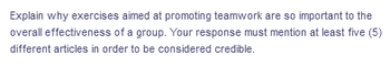 Explain why exercises aimed at promoting teamwork are so important to the
overall effectiveness of a group. Your response must mention at least five (5)
different articles in order to be considered credible.