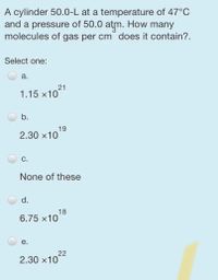 A cylinder 50.0-L at a temperature of 47°C
and a pressure of 50.0
molecules of gas per cm does it contain?.
atm.
How
many
Select one:
a.
21
1.15 x10
b.
19
2.30 x10
С.
None of these
d.
6.75 x1018
е.
2.30 x1022
