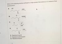 Which of the following reactions will lead to a major product that exists as a 1:1 mixture of two
diastereomers?
A: QEt
HOEI
B:
MeMgBr
C:
Br
DMF
D:
HOEI
E: Reactions A and B
F: Reactions A and B and D
G: Reactions B and D
