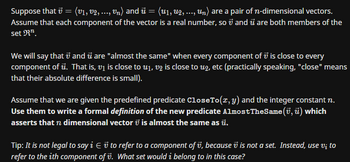 Suppose that v = (v1, v2, ..., vn) and û = (u₁, U2, ..., Un) are a pair of n-dimensional vectors.
Assume that each component of the vector is a real number, so 7 and u are both members of the
set R¹.
We will say that and u are "almost the same" when every component of is close to every
component of ū. That is, v₁ is close to u₁, v2 is close to u2, etc (practically speaking, "close" means
that their absolute difference is small).
Assume that we are given the predefined predicate CloseTo(x, y) and the integer constant n.
Use them to write a formal definition of the new predicate Almost The Same (7, u) which
asserts that n dimensional vector is almost the same as ū.
Tip: It is not legal to say i v to refer to a component of v, because is not a set. Instead, use vi to
refer to the ith component of v. What set would i belong to in this case?