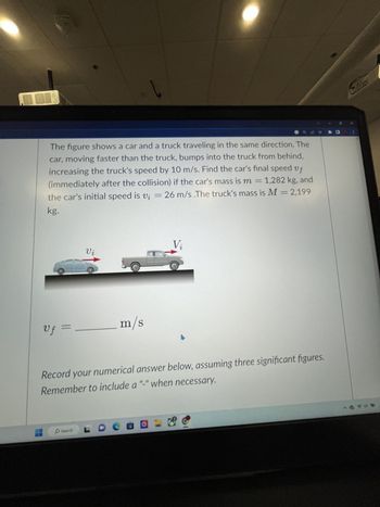 Uf =
The figure shows a car and a truck traveling in the same direction. The
car, moving faster than the truck, bumps into the truck from behind,
increasing the truck's speed by 10 m/s. Find the car's final speed vf
(immediately after the collision) if the car's mass is m = 1,282 kg, and
the car's initial speed is v₁ = 26 m/s .The truck's mass is M = 2,199
kg.
252
Vi
Search
l
m/s
LDO
Vi
Record your numerical answer below, assuming three significant figures.
Remember to include a "-" when necessary.
4
> 0 1