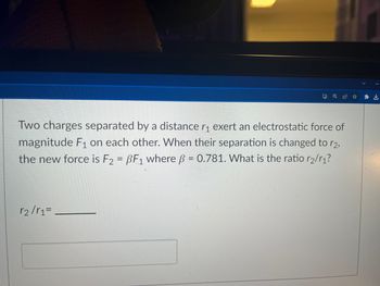 Two charges separated by a distance r₁ exert an electrostatic force of
magnitude F₁ on each other. When their separation is changed to r2,
the new force is F2 = PF1 where ß = 0.781. What is the ratio r2/r₁?
1
r₂/r₁=
I
QE ✰ ✰ L