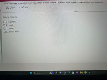 1
Classify the equation as separable, linear, exact, or none of these. Note that it is possible for the equation to have more than one classification.
√4y-y² dx + (4+6x-x²) dy=0
Select all that apply.
A. Separable
B. Exact
C. Linear
D. None of these
Search
WWW BAN
F