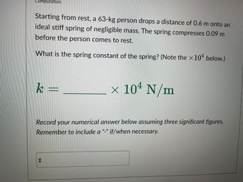 Starting from rest, a 63-kg person drops a distance of 0.6 m onto an ideal stiff spring of negligible mass. The spring compresses 0.09 m before the person comes to rest.

What is the spring constant of the spring? (Note the ×10⁴ below.)

\[ k = \underline{\hspace{3cm}} \times 10^4 \, \text{N/m} \]

Record your numerical answer below assuming three significant figures. Remember to include a "-" if/when necessary.