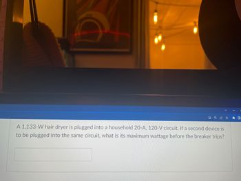 100
SHAMOLEMPUNIMEFREDENBURU
A 1,133-W hair dryer is plugged into a household 20-A, 120-V circuit. If a second device is
to be plugged into the same circuit, what is its maximum wattage before the breaker trips?
-