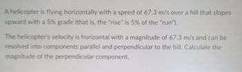 A helicopter is flying horizontally with a speed of 67.3 m/s over a hill that slopes
upward with a 5% grade (that is, the "rise" is 5% of the "run").
The helicopter's velocity is horizontal with a magnitude of 67.3 m/s and can be
resolved into components parallel and perpendicular to the hill. Calculate the
magnitude of the perpendicular component.