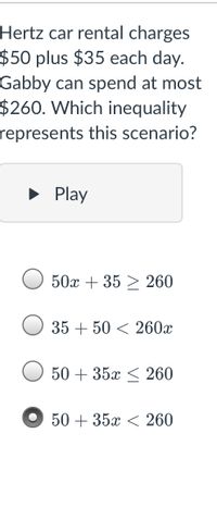 Hertz car rental charges
$50 plus $35 each day.
Gabby can spend at most
$260. Which inequality
represents this scenario?
• Play
50x + 35 > 260
35 + 50 < 260x
50 + 35x < 260
50 + 35x < 260
