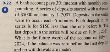 9-22
A
A bank account pays 3% interest with monthly com-
pounding. A series of deposits started with a deposit
of $5000 on January 1, 2007. Deposits in the series
were to occur each 6 months. Each deposit in the
series is for $150 less than the one before it. The
last deposit in the series will be due on July 1, 2021.
What is the future worth of the account on July 1,
2024, if the balance was zero before the first deposit
and no withdrawals are made?