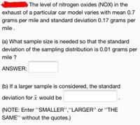 The level of nitrogen oxides (NOX) in the
exhaust of a particular car model varies with mean 0.7
grams per mile and standard deviation 0.17 grams per
mile .
(a) What sample size is needed so that the standard
deviation of the sampling distribution is 0.01 grams per
mile ?
ANSWER:
(b) If a larger sample is considered, the standard
deviation forī would be
(NOTE: Enter '"SMALLER","LARGER" or "THE
SAME" without the quotes.)
