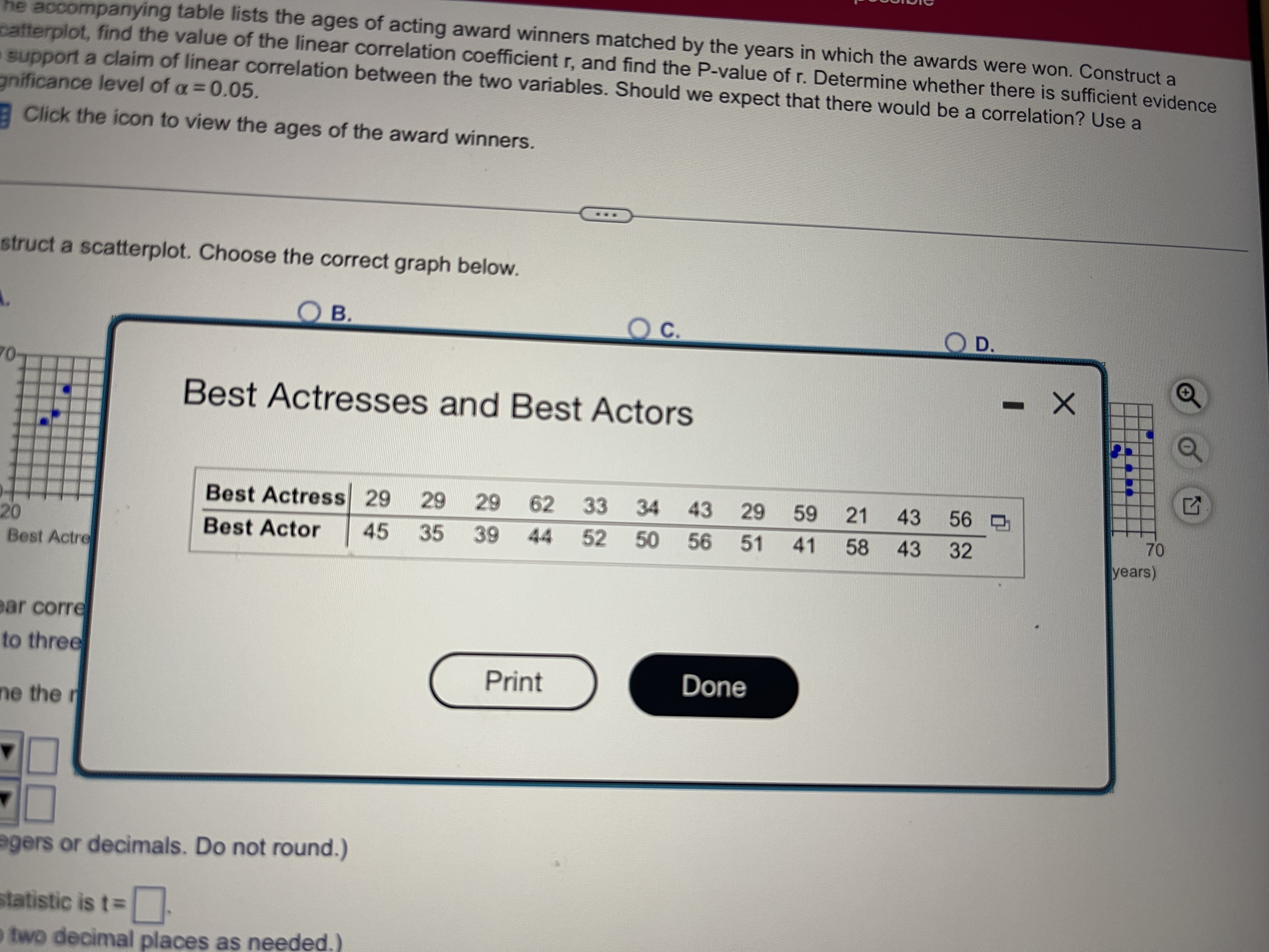 he accompanying table lists the ages of acting award winners matched by the years in which the awards were won. Construct a
catterplot, find the value of the linear correlation coefficient r, and find the P-value of r. Determine whether there is sufficient evidence
support a claim of linear correlation between the two variables. Should we expect that there would be a correlation? Use a
gnificance level of a= 0.05.
Click the icon to view the ages of the award winners.
struct a scatterplot. Choose the correct graph below.
B.
Oc.
C.
D.
70-
Best Actresses and Best Actors
Best Actress 29
29
62 33
34
43
29
59
21
43
56
70
20
Best Actre
Best Actor
45
35
39 44 52 50 56 51
41
58 43
32
years)
ear corre
to three
Print
Done
ne the r
agers or decimals. Do not round.)
statistic is t3D
o two decimal places as needed.)
29
