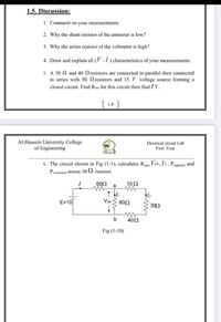 1.5. Discussion:
1. Comment on your measurements.
2. Why the shunt resistor of the ammeter is low?
3. Why the series resistor of the voltmeter is high?
4. Draw and explain all ( -1) characteristics of your measurements.
5. A 30 2 and 40 Qresistors are connected in parallel then connected
in series with 50 resistors and 15 V voltage source forming a
closed circuit. Find Requ for this circuit then find IT.
( 18 )
1-8
Al-Hussein University College
of Engineering
Electrical circuit Lab
First Year
6. The circuit shown in Fig (1-1), calculates Requ, Vab, I2, Psupplied and
Peonsumed across 30 S2 resistor.
I
602
102
a
E=10
Vab S 802
302
402
Fig (1-10)
