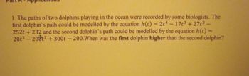 1. The paths of two dolphins playing in the ocean were recorded by some biologists. The
first dolphin's path could be modelled by the equation h(t) = 2t4 - 17t³+27t²
252t +232 and the second dolphin's path could be modelled by the equation h(t) =
20t³ - 20² +300t - 200. When was the first dolphin higher than the second dolphin?