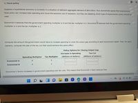 2. Fiscal policy
Suppose a hypothetical economy is currently in a situation of deficient aggregate demand of $64 billion. Four economists agree that expansionary
fiscal policy can increase total spending and move the economy out of recession, but they are debating which type of expansionary policy should be
used.
Economist A believes that the government spending multiplier is 8 and the tax multiplier is 4. Economist B believes that the government spending
multiplier is 4 and the tax multiplier is 2.
Compute the amount the government would have to increase spending to close the output gap according to each economist's belief. Then, for each
scenario, compute the size of the tax cut that would achieve this same effect.
Policy Options for Closing Output Gap
Increase in Spending
Tax Cut
(Billions of dollars)
Spending Multiplier
(Billions of dollars)
Tax Multiplier
4
Economist A
8
Economist B
4
2
Economist C favors increases in government spending over tax cuts. This means that Economist C likely believes that:
Y
O
6:34
4/29/20