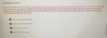 Knowledge Check 01
If the controllable variance is $500 unfavorable and the volume variance is $100 favorable, the journal entry will include a (You may
select more than one answer. Single click the box with the question mark to produce a check mark for a correct answer and
double click the box with the question mark to empty the box for a wrong answer. Any boxes left with a question mark will be
automatically graded as incorrect.)
Debit to Controllable Variance
Credit to Controllable Variance
Debit to Volume Variance
Credit to Volume Variance