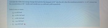 Calculate the Gibbs free energy change (kJ/mol) for the transport of K+ into the cell, when the membrane potential is -70 mV. Assume that
the concentration of K+ inside and outside are 100 mM and 5 mM respectively.
Select one or more:
A. 0.0 kJ/mol
B. +0.667 kJ/mol
C. -0.667 kJ/mol
D. +14.2 kJ/mol
E. -14.2 kJ/mol x