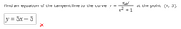 Find an equation of the tangent line to the curve \( y = \frac{5e^x}{x^2 + 1} \) at the point \((0, 5)\).

\[ y = 5x - 5 \] ❌

---

The image consists of a mathematical problem where a tangent line to a curve needs to be found. 

The given curve is expressed as \( y = \frac{5e^x}{x^2 + 1} \) and the point of tangency is \((0, 5)\). Below the problem, there is an incorrect solution boxed, which suggests that the equation \( y = 5x - 5 \) is not the correct tangent line equation as indicated by a red cross.