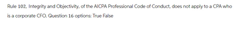 Rule 102, Integrity and Objectivity, of the AICPA Professional Code of Conduct, does not apply to a CPA who
is a corporate CFO. Question 16 options: True False