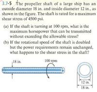 3.7-5 The propeller shaft of a large ship has an
outside diameter 18 in. and inside diameter 12 in., as
shown in the figure. The shaft is rated for a maximum
shear stress of 4500 psi.
(a) If the shaft is turning at 100 rpm, what is the
maximum horsepower that can be transmitted
without exceeding the allowable stress?
(b) If the rotational speed of the shaft is doubled
but the power requirements remain unchanged,
what happens to the shear stress in the shaft?
18 in.
100 rpm
12 in.
18 in.
