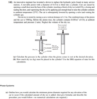 5.82. An innovative engineer has invented a device to replace the hydraulic jacks found at many service
stations. A movable piston with a diameter of 0.15 m is fitted into a cylinder. Cars are raised by
opening a small door near the base of the cylinder, inserting a block of dry ice (solid CO,), closing and
sealing the door, and vaporizing the dry ice by applying just enough heat to raise the cylinder contents
to ambient temperature (25°C). The car is subsequently lowered by opening a valve and venting the
cylinder gas.
The device is tested by raising a car a vertical distance of 1.5 m. The combined mass of the piston
and the car is 5500kg. Before the piston rises, the cylinder contains 0.030 m³ of CO2 at ambient
temperature and pressure (1 atm). Neglect the volume of the dry ice.
Force exerted
by weight of
car and piston
Force exerted
by weight of
car and piston
PISTON
Dry ice
CYLINDER
Dry ice,
vaporizes
-DOOR
(a) Calculate the pressure in the cylinder when the piston comes to rest at the desired elevation.
(b) How much dry ice (kg) must be placed in the cylinder? Use the SRK equation of state for this
calculation.
Phase Systems
(c) Outline how you would calculate the minimum piston diameter required for any elevation of the
car to occur if the calculated amount of dry ice is added. (Just give formulas and describe the
procedure you would follow-no numerical calculations are required.)
