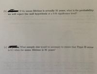 (b) If the mean lifetime is actually 31 years, what is the probability
we will reject the null hypothesis at a 0.05 significance level?
What sample size would be necessary to ensure that Type II error
(c)
is 0.1 when the mean lifetime is 31 years?
