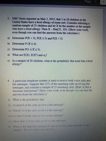 Page
5. NBC News reported on May 2, 2013, that 1 in 20 children in the
United States have a food allergy of some sort. Consider selecting a
random sample of 25 children and let X be the number in the sample
who have a food allergy. Then X-Bin(25, .05). (Show your work,
even though you can find the answers from the calculator.)
a) Determine P(X= 3), P(X ≤ 3) and P(X<3).
b) Determine P (X24).
c) Determine P(1 ≤ x ≤ 3).
d) What are E(X), E(X²) and o₂?
e) In a sample of 50 children, what is the probability that none has a food
allergy?
6. A particular telephone number is used to receive both voice calls and
fax messages. Suppose that 25% of the incoming calls involving fax
messages, and consider a sample of 25 incoming calls. [Hint: Is this a
binomial distribution? (Show your work, even though you can find the
answers from the calculator.)]
a)
What is the probability that
(1) At most 6 of the calls involve a fax message?
(11) Exactly 6 of the calls involve a fax message?
(111) At least 6 of the calls involve a fax message?
(iv) More than 6 of the calls involve a fax message?
b) What is the expected number of calls involving a fax message in the
sample? (Do not round your answer.)
3