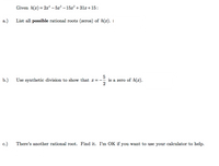 Given h(x)= 2x* – 5x³ – 15x? +31x+15:
%3D
а.)
List all possible rational roots (zeros) of h(x).
5
b.)
Use synthetic division to show that x =-
is a zero of h(x).
2
c.)
There's another rational root. Find it. I'm OK if you want to use your calculator to help.
