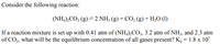 Consider the following reaction:
(NH,),CO; (g) → 2 NH3 (g) + CO, (g) + H,O (1)
If a reaction mixture is set up with 0.41 atm of (NH,),CO3, 3.2 atm of NH3, and 2.3 atm
of CO2, what will be the equilibrium concentration of all gases present? K, = 1.8 x 10°[
